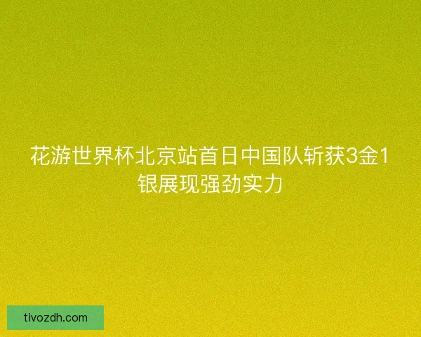 花游世界杯北京站首日中国队斩获3金1银展现强劲实力