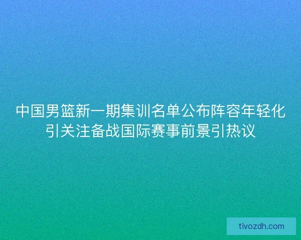 中国男篮新一期集训名单公布阵容年轻化引关注备战国际赛事前景引热议