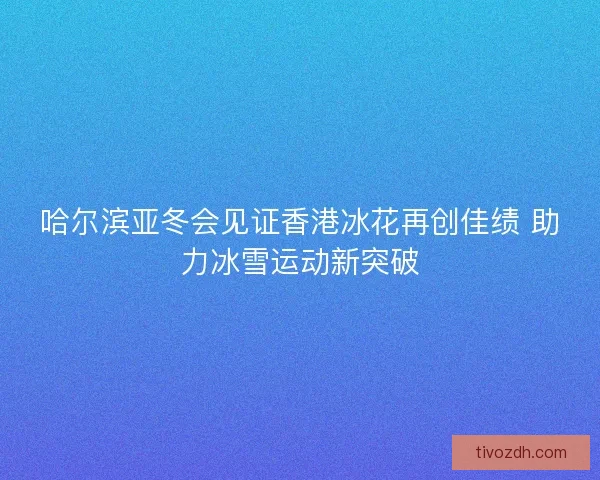 哈尔滨亚冬会见证香港冰花再创佳绩 助力冰雪运动新突破