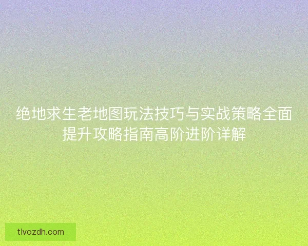 绝地求生老地图玩法技巧与实战策略全面提升攻略指南高阶进阶详解