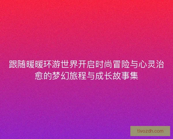 跟随暖暖环游世界开启时尚冒险与心灵治愈的梦幻旅程与成长故事集
