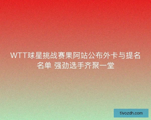 WTT球星挑战赛果阿站公布外卡与提名名单 强劲选手齐聚一堂