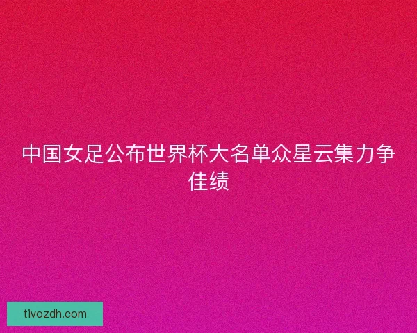 中国女足公布世界杯大名单众星云集力争佳绩