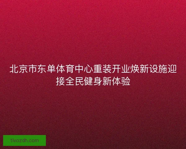 北京市东单体育中心重装开业焕新设施迎接全民健身新体验