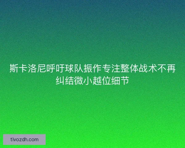 斯卡洛尼呼吁球队振作专注整体战术不再纠结微小越位细节
