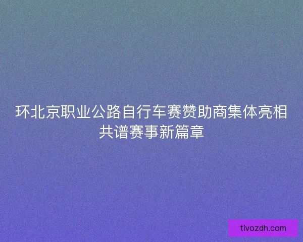 环北京职业公路自行车赛赞助商集体亮相共谱赛事新篇章