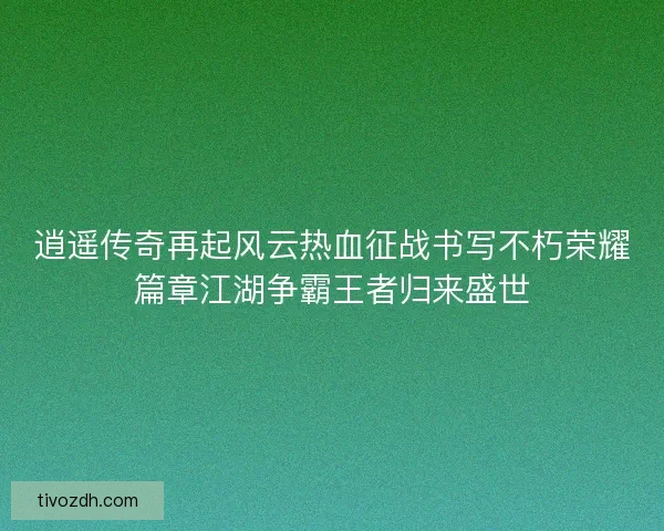 逍遥传奇再起风云热血征战书写不朽荣耀篇章江湖争霸王者归来盛世