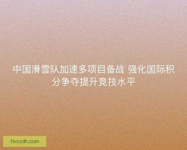 中国滑雪队加速多项目备战 强化国际积分争夺提升竞技水平