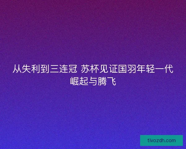 从失利到三连冠 苏杯见证国羽年轻一代崛起与腾飞