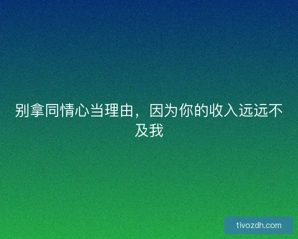 别拿同情心当理由，因为你的收入远远不及我