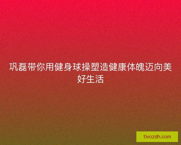 巩磊带你用健身球操塑造健康体魄迈向美好生活