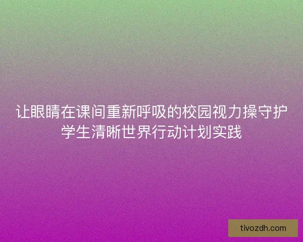 让眼睛在课间重新呼吸的校园视力操守护学生清晰世界行动计划实践