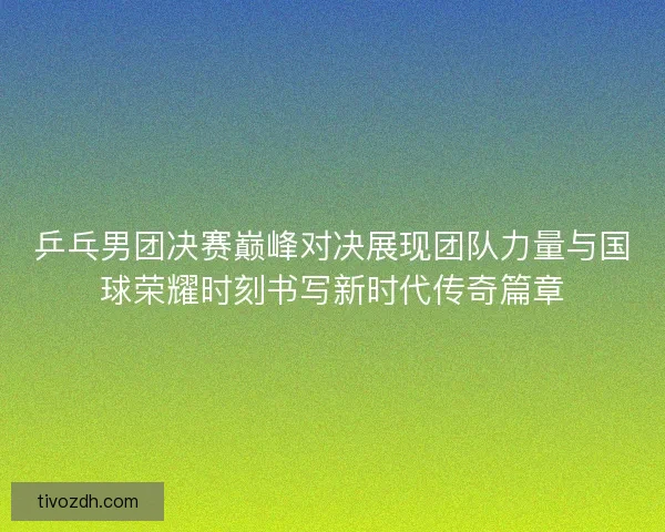 乒乓男团决赛巅峰对决展现团队力量与国球荣耀时刻书写新时代传奇篇章