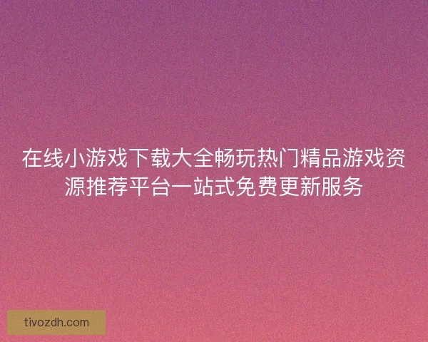 在线小游戏下载大全畅玩热门精品游戏资源推荐平台一站式免费更新服务 在线小游戏下载大全畅玩热门精品游戏资源推荐平台一站式免费更新服务