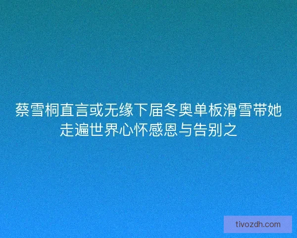 蔡雪桐直言或无缘下届冬奥单板滑雪带她走遍世界心怀感恩与告别之