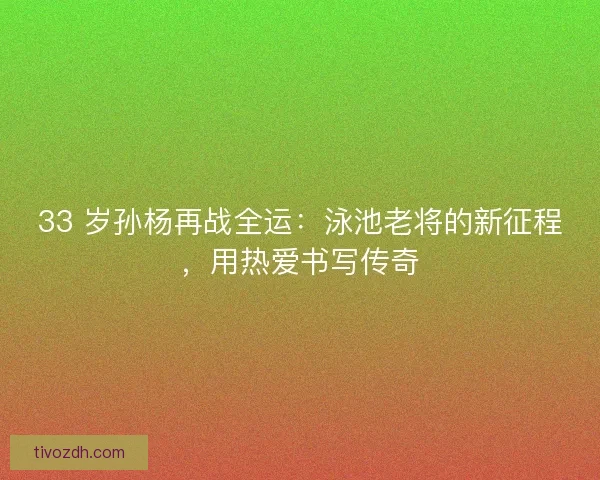 33 岁孙杨再战全运：泳池老将的新征程，用热爱书写传奇