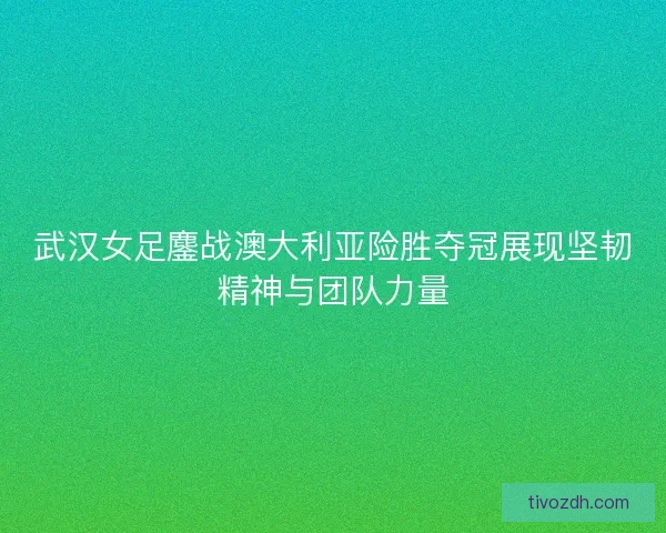 武汉女足鏖战澳大利亚险胜夺冠展现坚韧精神与团队力量 武汉女足鏖战澳大利亚险胜夺冠展现坚韧精神与团队力量