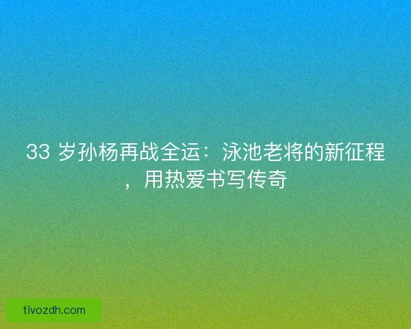 33 岁孙杨再战全运：泳池老将的新征程，用热爱书写传奇