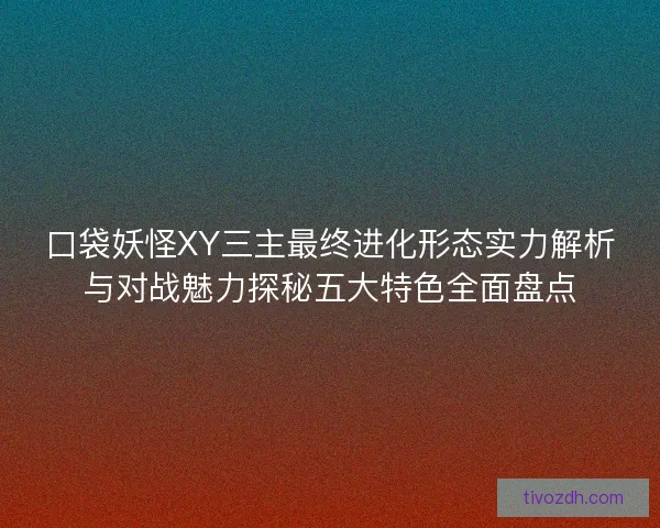 口袋妖怪XY三主最终进化形态实力解析与对战魅力探秘五大特色全面盘点