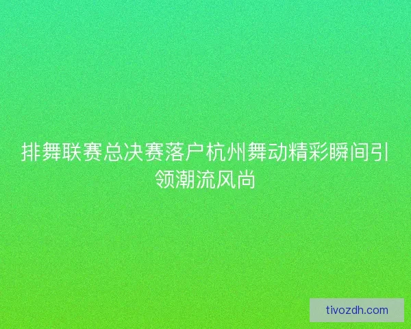 排舞联赛总决赛落户杭州舞动精彩瞬间引领潮流风尚