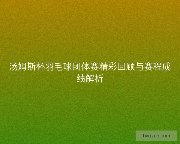 汤姆斯杯羽毛球团体赛精彩回顾与赛程成绩解析