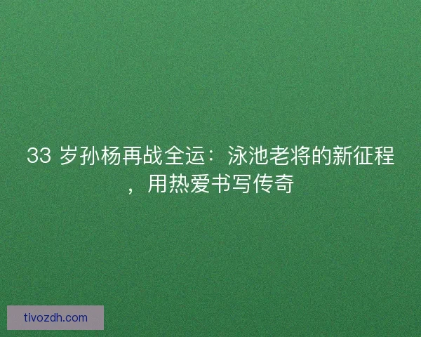 33 岁孙杨再战全运：泳池老将的新征程，用热爱书写传奇