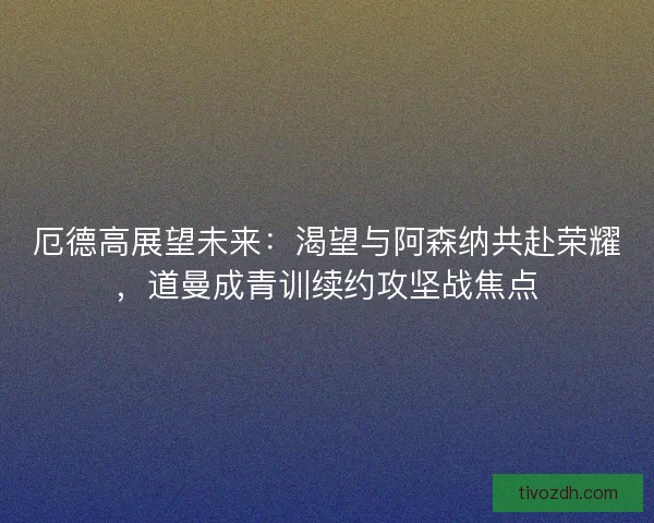 厄德高展望未来：渴望与阿森纳共赴荣耀，道曼成青训续约攻坚战焦点