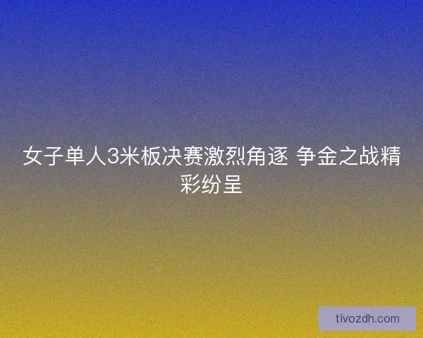 女子单人3米板决赛激烈角逐 争金之战精彩纷呈