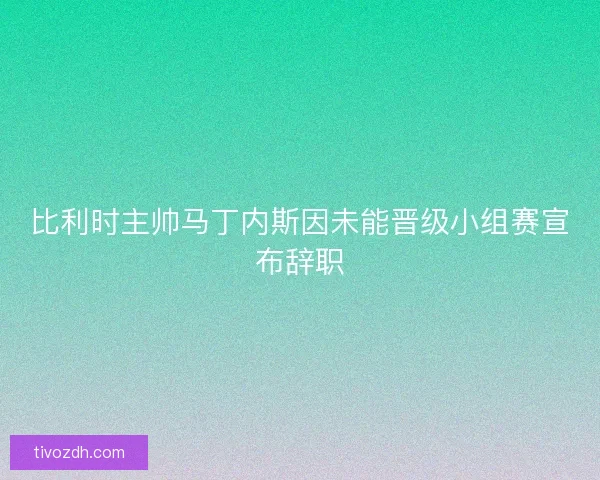比利时主帅马丁内斯因未能晋级小组赛宣布辞职