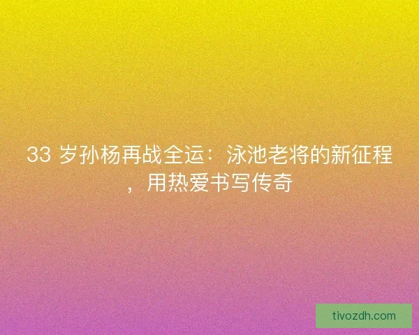 33 岁孙杨再战全运：泳池老将的新征程，用热爱书写传奇