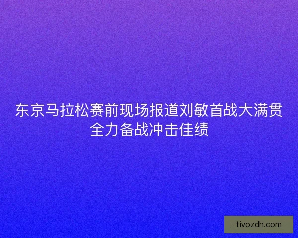 东京马拉松赛前现场报道刘敏首战大满贯全力备战冲击佳绩