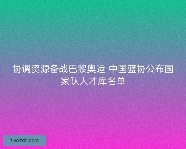 协调资源备战巴黎奥运 中国篮协公布国家队人才库名单